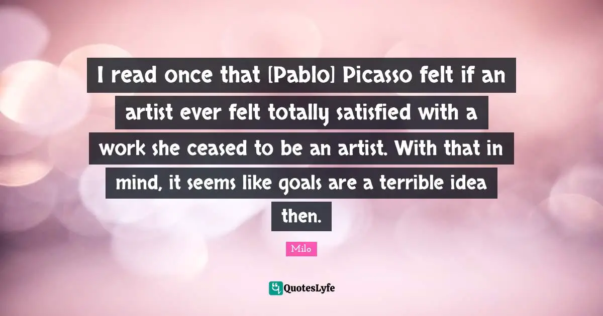 I read once that [Pablo] Picasso felt if an artist ever felt totally satisfied with a work she ceased to be an artist. With that in mind, it seems like goals are a terrible idea then.