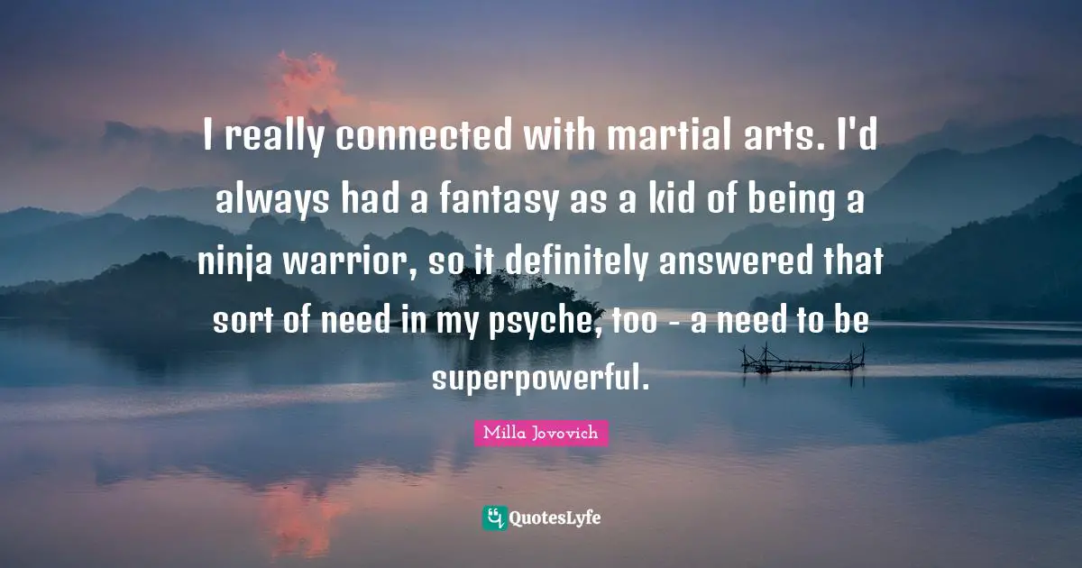 I really connected with martial arts. I'd always had a fantasy as a kid of being a ninja warrior, so it definitely answered that sort of need in my psyche, too - a need to be superpowerful.