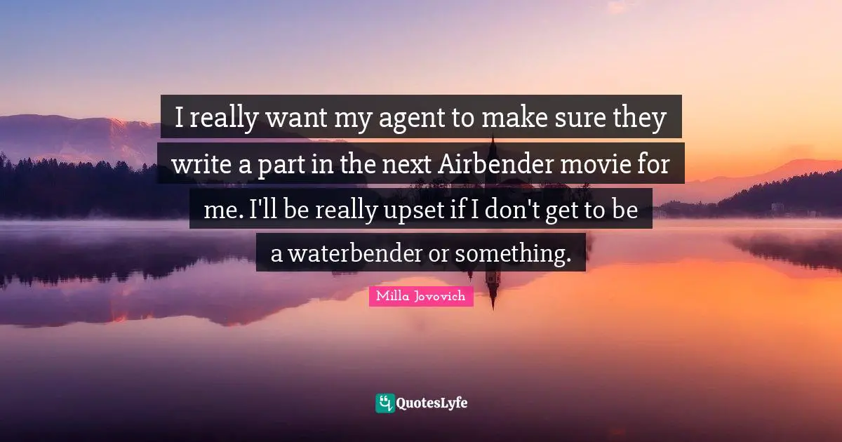 I really want my agent to make sure they write a part in the next Airbender movie for me. I'll be really upset if I don't get to be a waterbender or something.