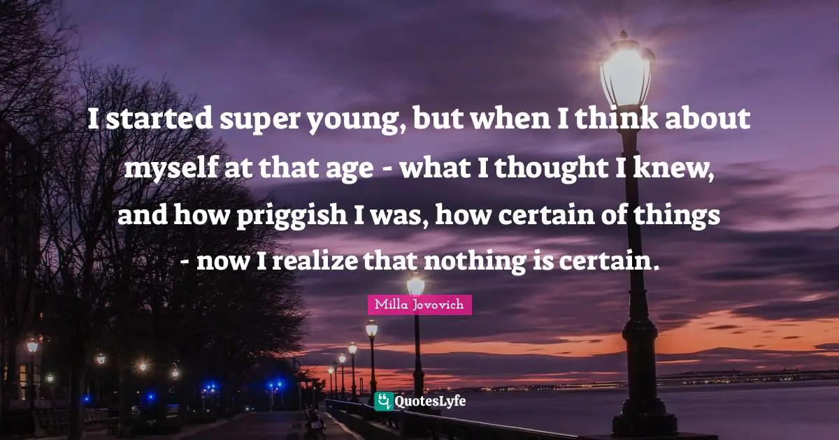 I started super young, but when I think about myself at that age - what I thought I knew, and how priggish I was, how certain of things - now I realize that nothing is certain.