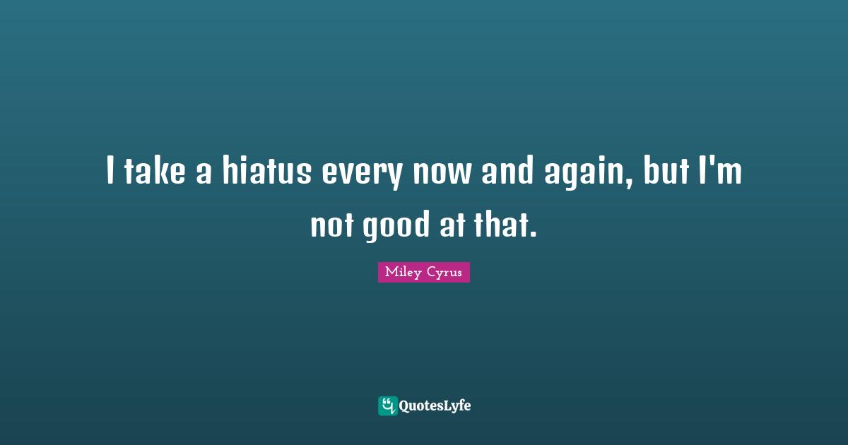 I take a hiatus every now and again, but I'm not good at that.