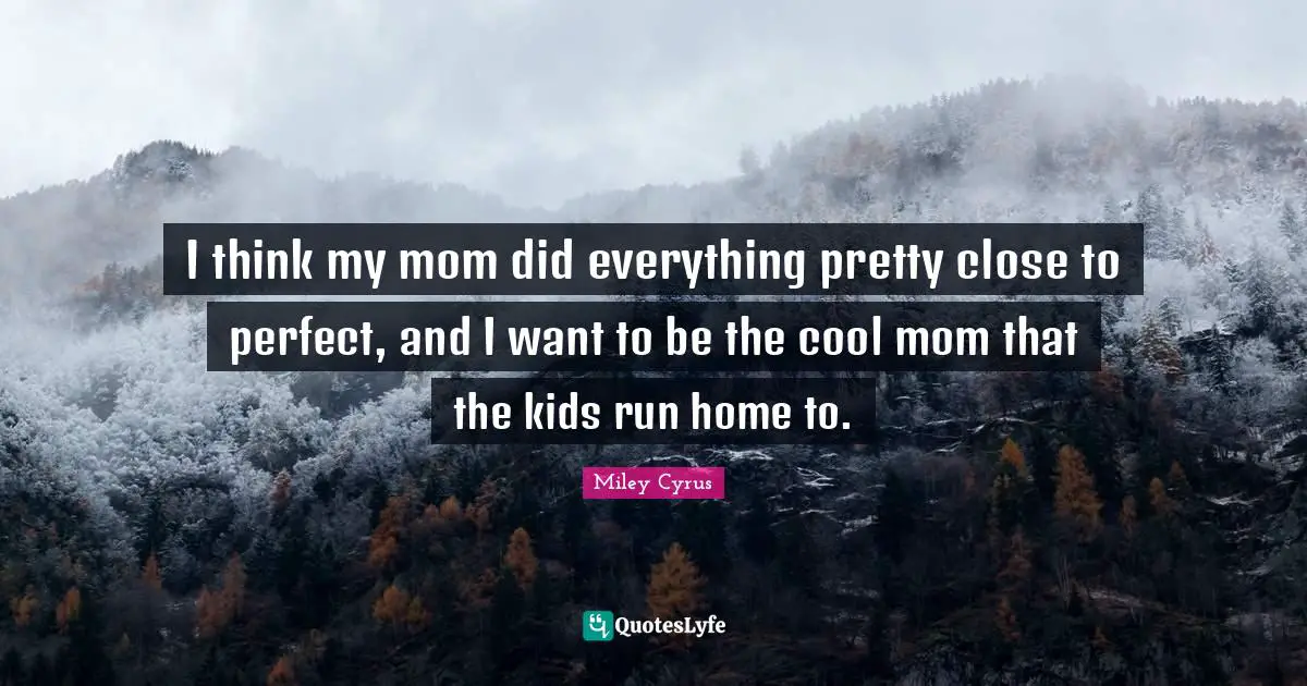 I think my mom did everything pretty close to perfect, and I want to be the cool mom that the kids run home to.