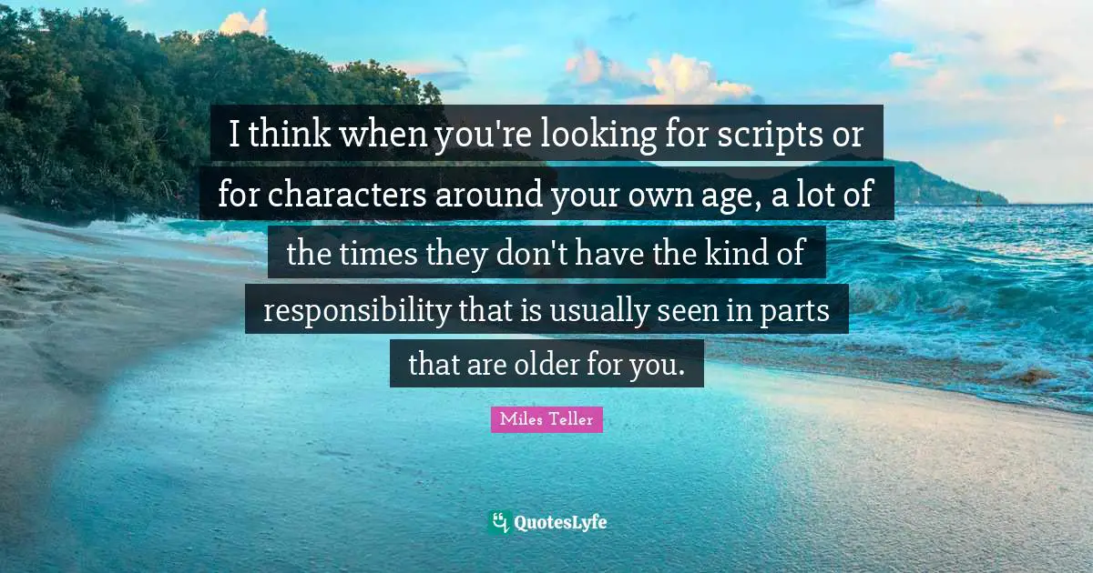 Miles Teller Quotes: "I think when you're looking for scripts or for characters around your own age, a lot of the times they don't have the kind of responsibility that is usually seen in parts that are older for you."