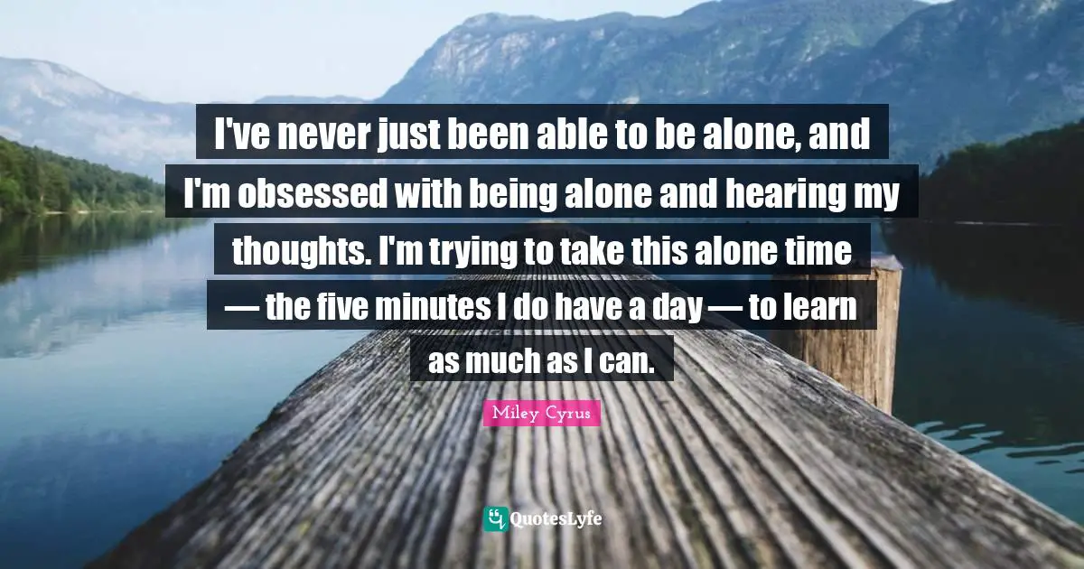 I've never just been able to be alone, and I'm obsessed with being alone and hearing my thoughts. I'm trying to take this alone time — the five minutes I do have a day — to learn as much as I can.