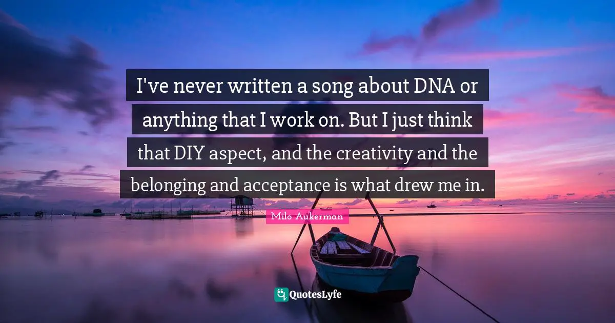 I've never written a song about DNA or anything that I work on. But I just think that DIY aspect, and the creativity and the belonging and acceptance is what drew me in.