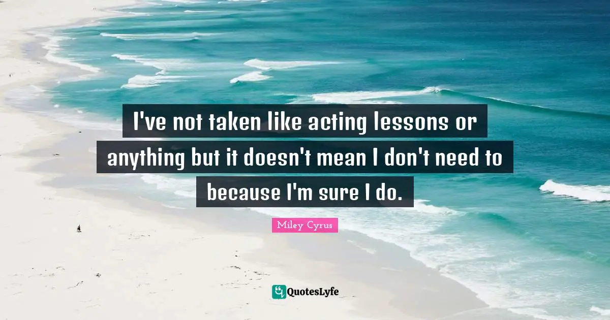 I've not taken like acting lessons or anything but it doesn't mean I don't need to because I'm sure I do.