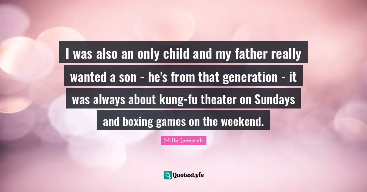 I was also an only child and my father really wanted a son - he's from that generation - it was always about kung-fu theater on Sundays and boxing games on the weekend.