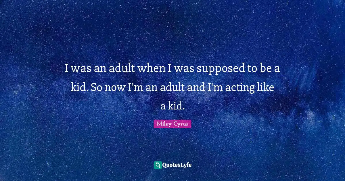 I was an adult when I was supposed to be a kid. So now I'm an adult and I'm acting like a kid.