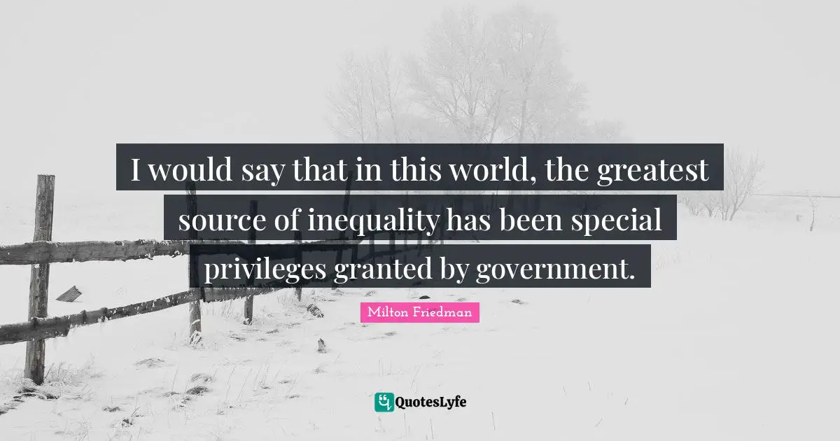 I would say that in this world, the greatest source of inequality has been special privileges granted by government.