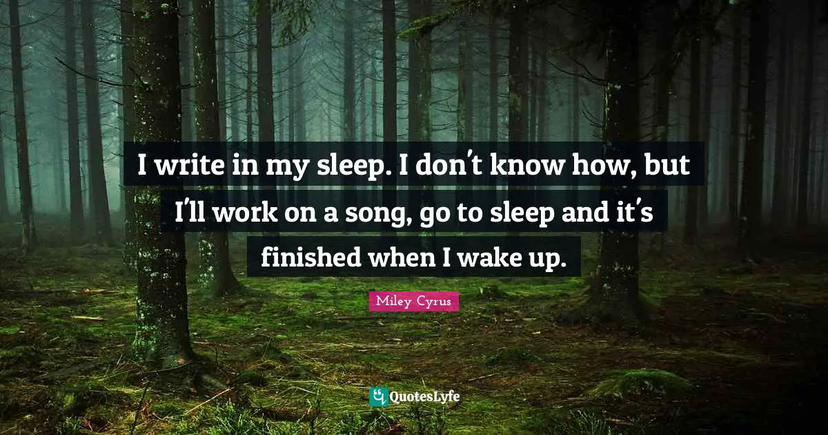 I write in my sleep. I don't know how, but I'll work on a song, go to sleep and it's finished when I wake up.