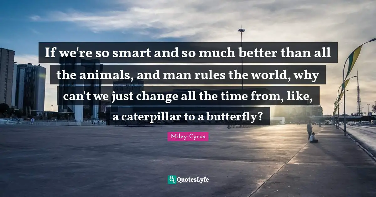 If we're so smart and so much better than all the animals, and man rules the world, why can't we just change all the time from, like, a caterpillar to a butterfly?