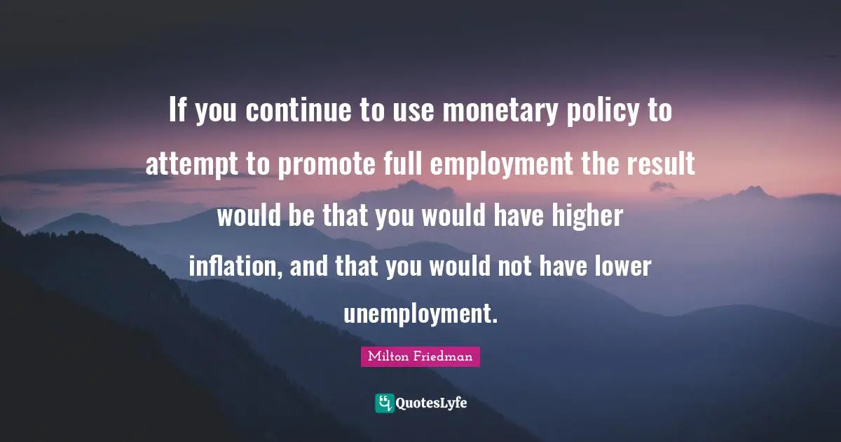 If you continue to use monetary policy to attempt to promote full employment the result would be that you would have higher inflation, and that you would not have lower unemployment.