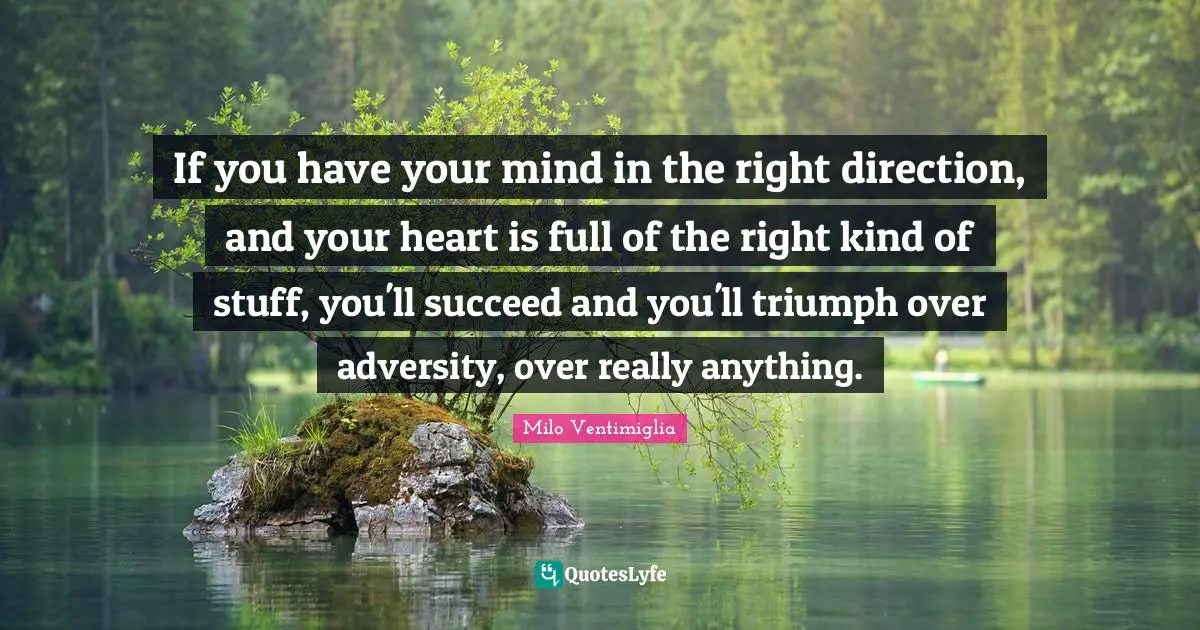 If you have your mind in the right direction, and your heart is full of the right kind of stuff, you'll succeed and you'll triumph over adversity, over really anything.