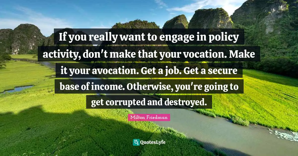 If you really want to engage in policy activity, don't make that your vocation. Make it your avocation. Get a job. Get a secure base of income. Otherwise, you're going to get corrupted and destroyed.
