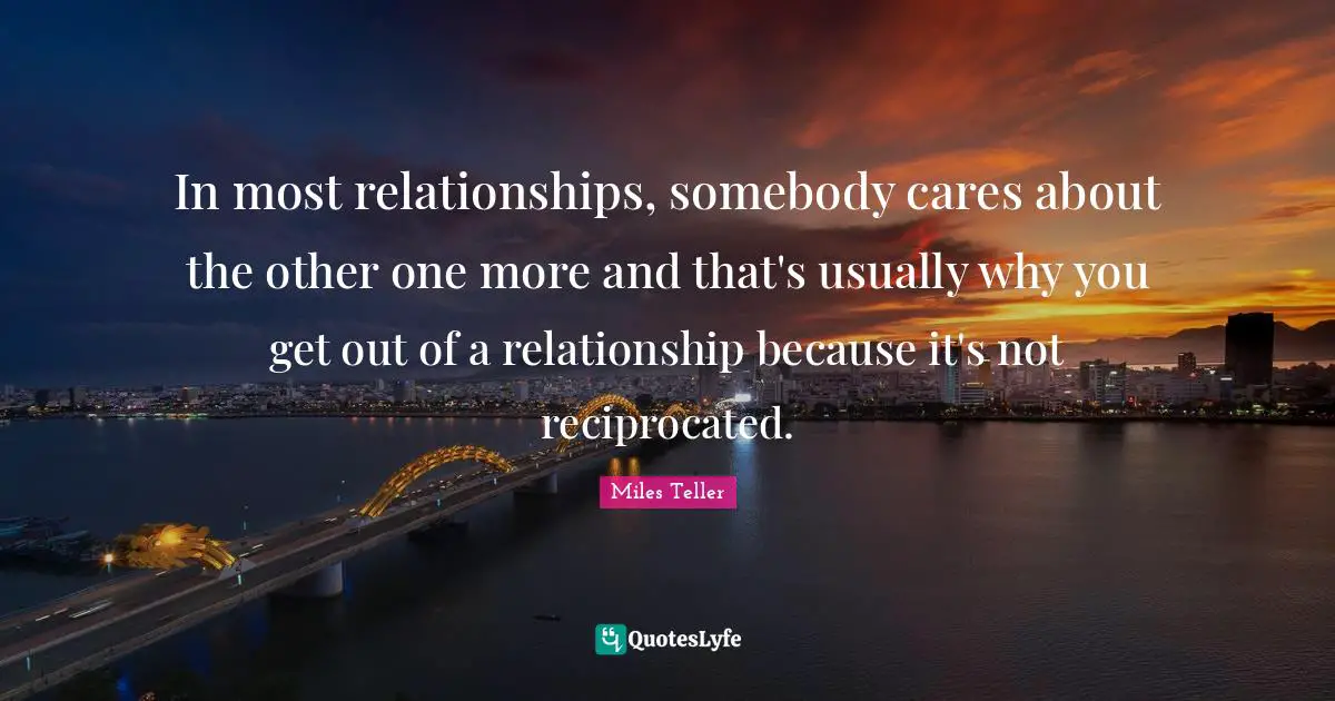 Miles Teller Quotes: "In most relationships, somebody cares about the other one more and that's usually why you get out of a relationship because it's not reciprocated."