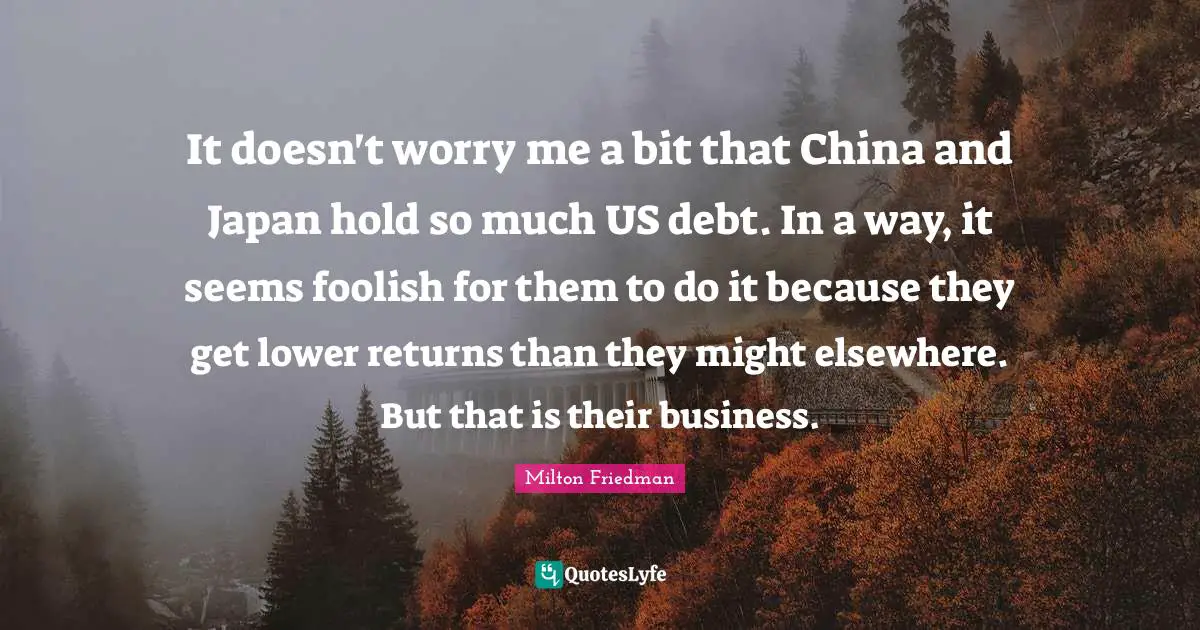 It doesn't worry me a bit that China and Japan hold so much US debt. In a way, it seems foolish for them to do it because they get lower returns than they might elsewhere. But that is their business.