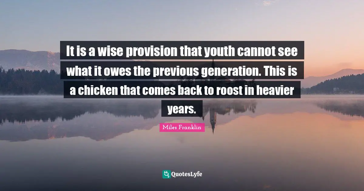 It is a wise provision that youth cannot see what it owes the previous generation. This is a chicken that comes back to roost in heavier years.