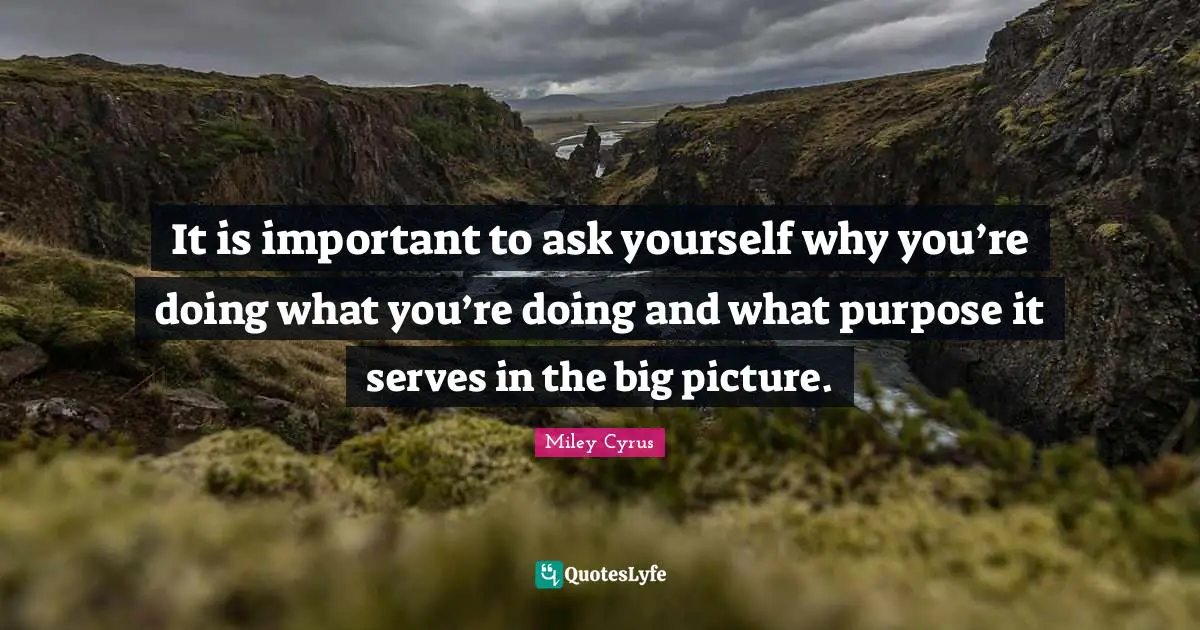 It is important to ask yourself why you’re doing what you’re doing and what purpose it serves in the big picture.