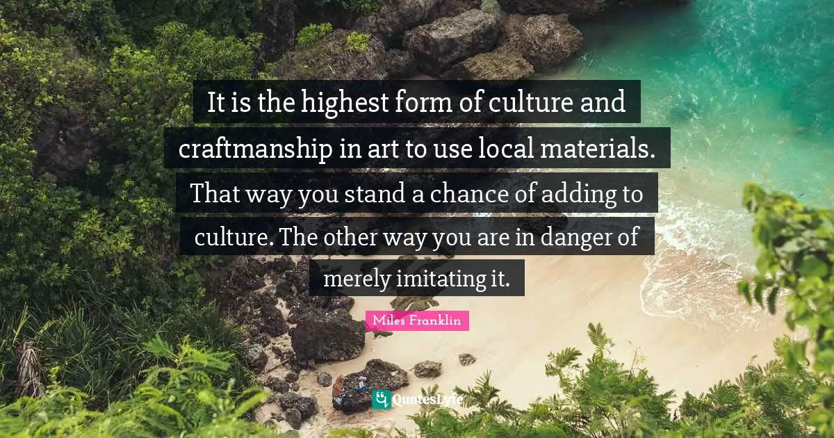 It is the highest form of culture and craftmanship in art to use local materials. That way you stand a chance of adding to culture. The other way you are in danger of merely imitating it.