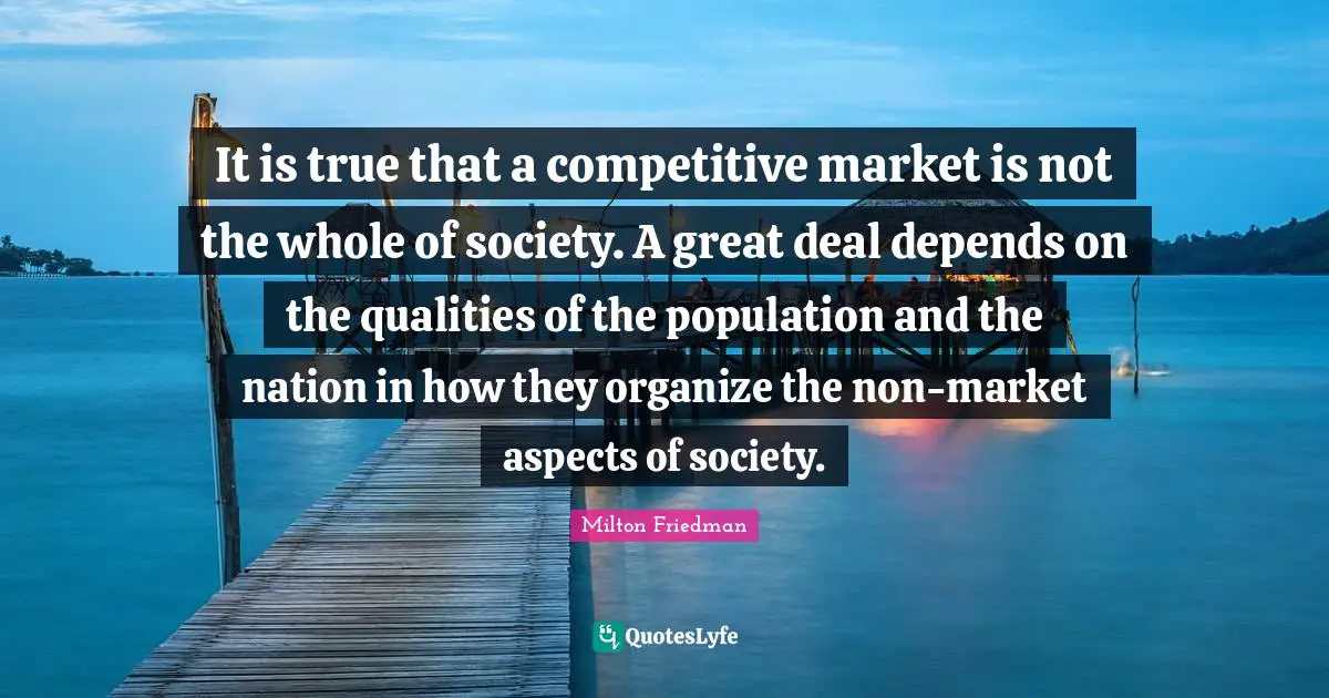 It is true that a competitive market is not the whole of society. A great deal depends on the qualities of the population and the nation in how they organize the non-market aspects of society.