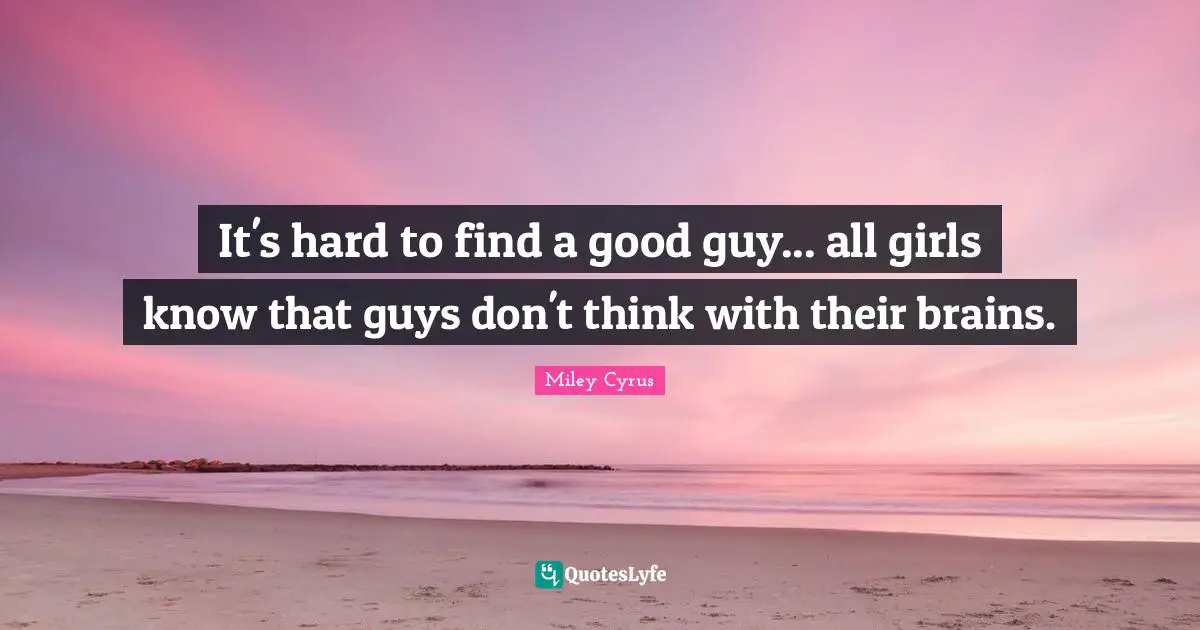 It's hard to find a good guy... all girls know that guys don't think with their brains.