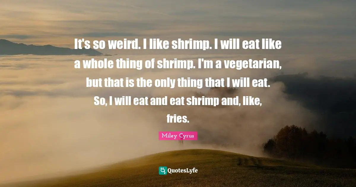 It's so weird. I like shrimp. I will eat like a whole thing of shrimp. I'm a vegetarian, but that is the only thing that I will eat. So, I will eat and eat shrimp and, like, fries.