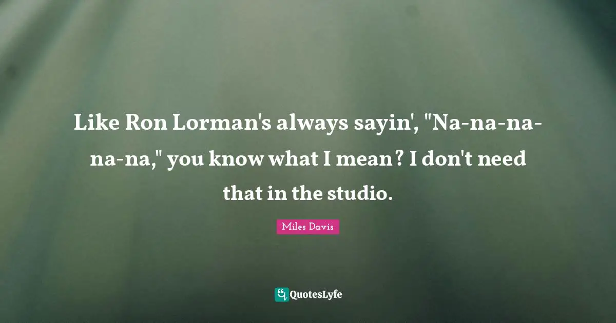 Like Ron Lorman's always sayin', "Na-na-na-na-na," you know what I mean? I don't need that in the studio.