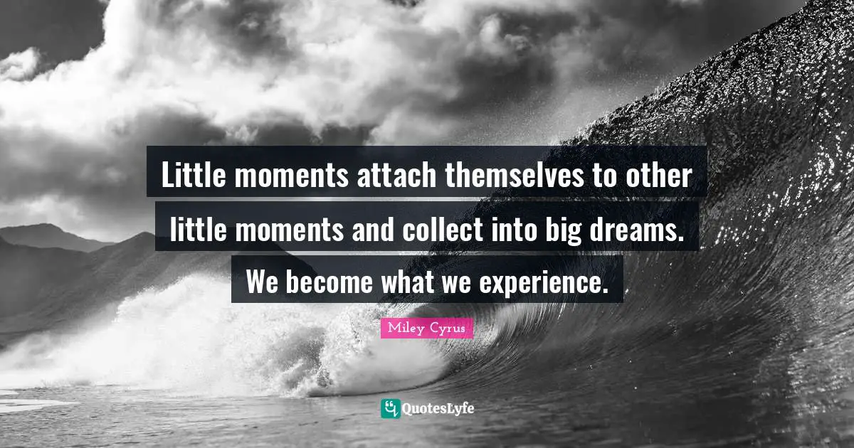 Little moments attach themselves to other little moments and collect into big dreams. We become what we experience.