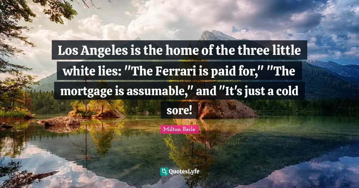 Milton Berle Quotes: "Los Angeles is the home of the three little white lies: "The Ferrari is paid for," "The mortgage is assumable," and "It's just a cold sore!"