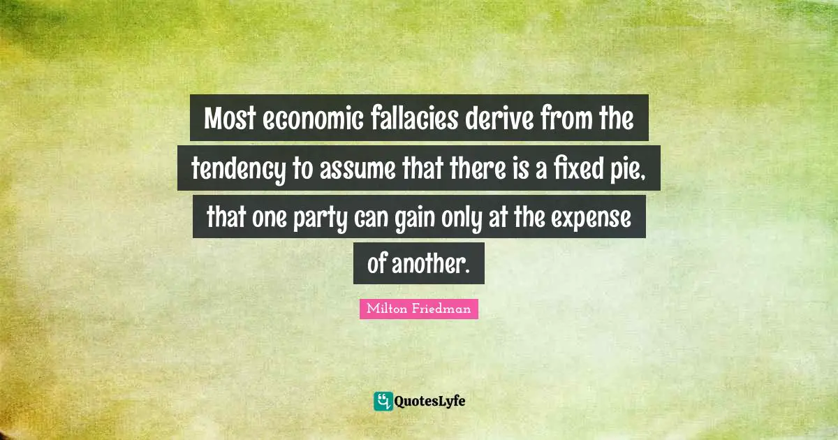 Milton Friedman Quotes: "Most economic fallacies derive from the tendency to assume that there is a fixed pie, that one party can gain only at the expense of another."