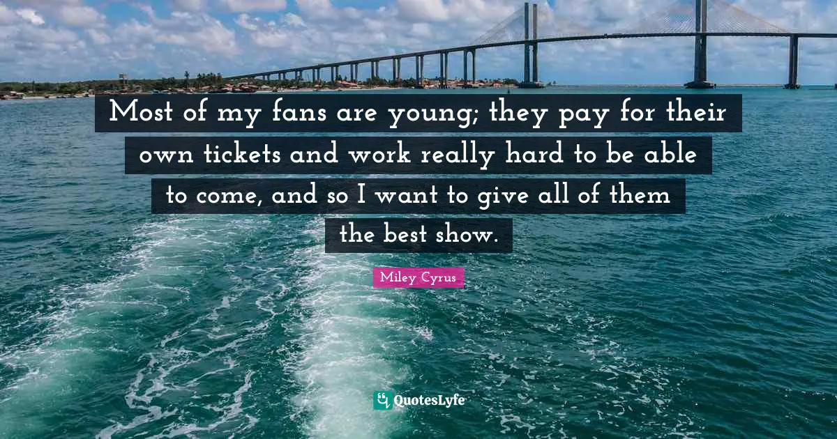 Most of my fans are young; they pay for their own tickets and work really hard to be able to come, and so I want to give all of them the best show.