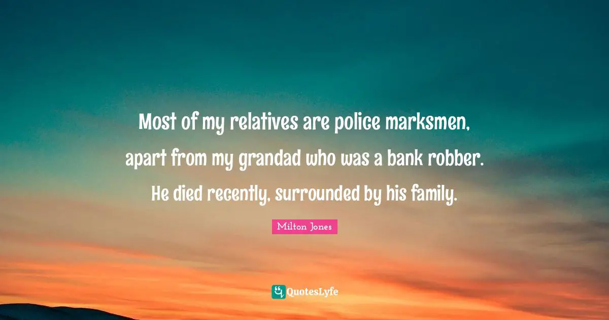 Most of my relatives are police marksmen, apart from my grandad who was a bank robber. He died recently, surrounded by his family.
