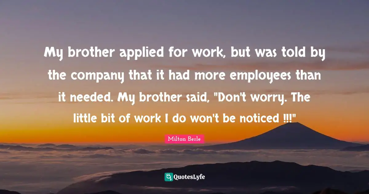 My brother applied for work, but was told by the company that it had more employees than it needed. My brother said, "Don't worry. The little bit of work I do won't be noticed !!!"