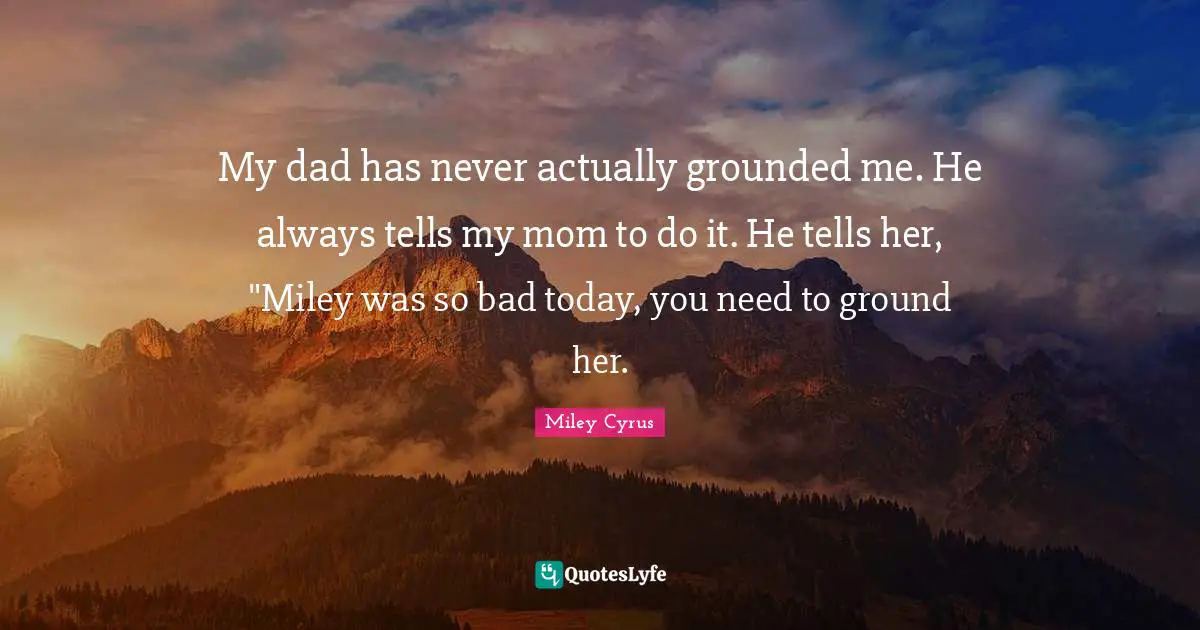 My dad has never actually grounded me. He always tells my mom to do it. He tells her, "Miley was so bad today, you need to ground her.
