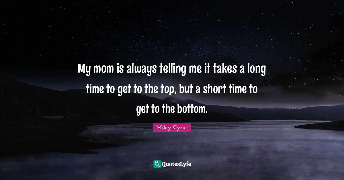 My mom is always telling me it takes a long time to get to the top, but a short time to get to the bottom.