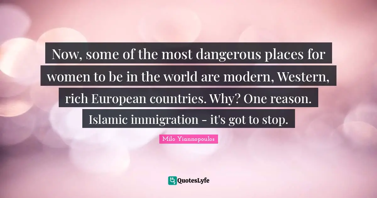 Milo Yiannopoulos Quotes: Now, some of the most dangerous places for women to be in the world are modern, Western, rich European countries. Why? One reason. Islamic immigration - it's got to stop.
