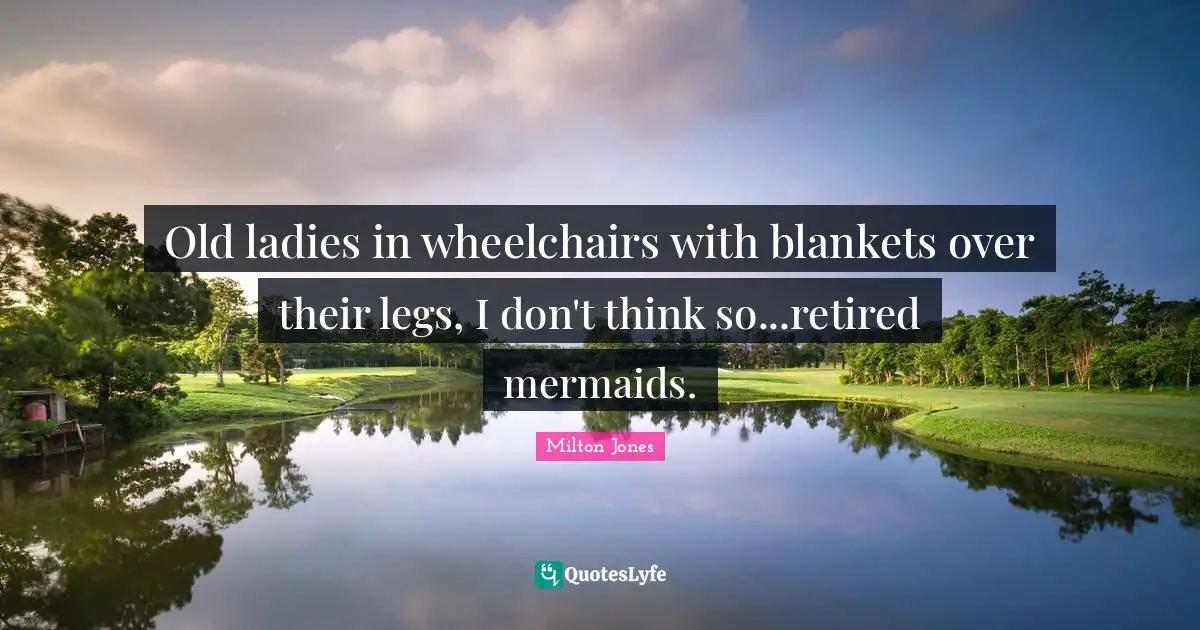 Old ladies in wheelchairs with blankets over their legs, I don't think so...retired mermaids.