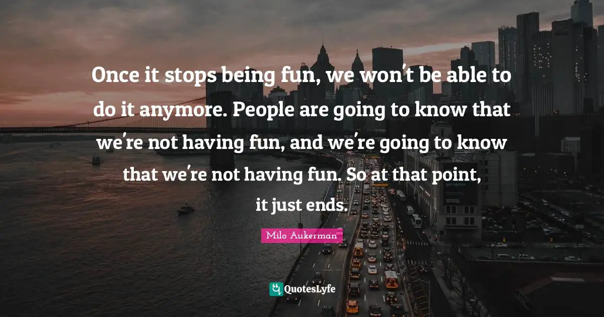 Once it stops being fun, we won't be able to do it anymore. People are going to know that we're not having fun, and we're going to know that we're not having fun. So at that point, it just ends.