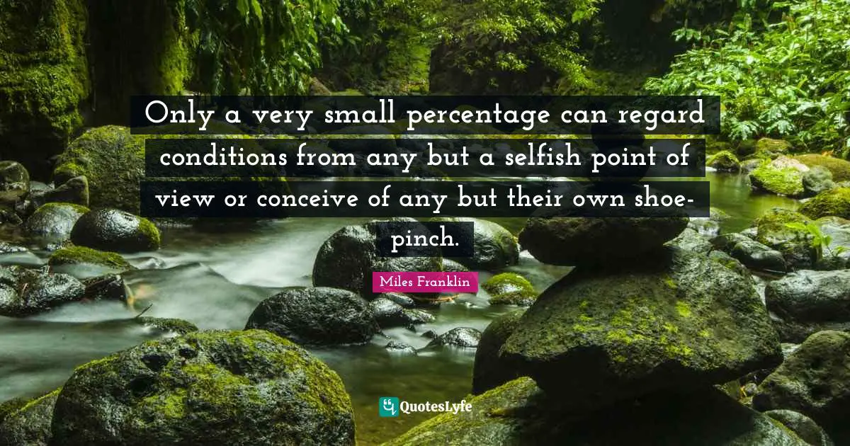 Only a very small percentage can regard conditions from any but a selfish point of view or conceive of any but their own shoe-pinch.