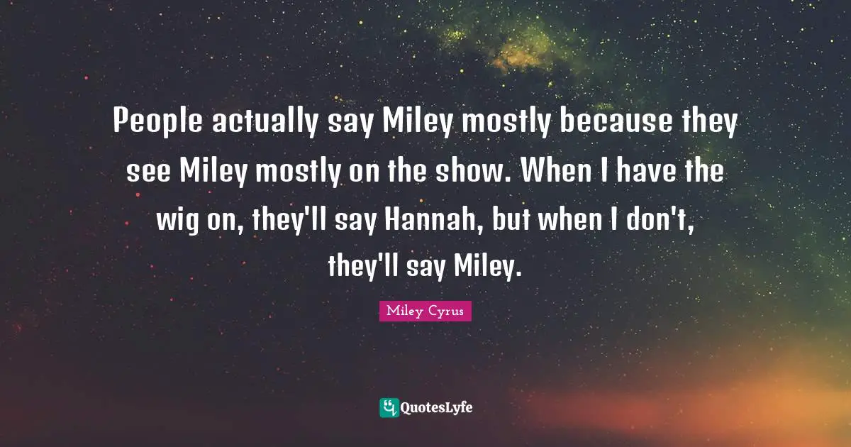 People actually say Miley mostly because they see Miley mostly on the show. When I have the wig on, they'll say Hannah, but when I don't, they'll say Miley.