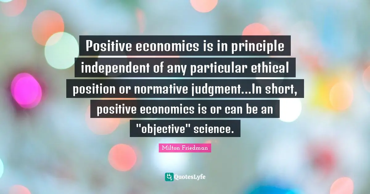 Positive economics is in principle independent of any particular ethical position or normative judgment...In short, positive economics is or can be an "objective" science.