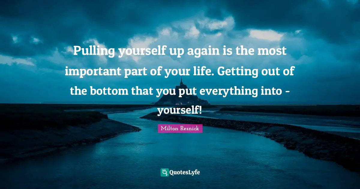 Pulling yourself up again is the most important part of your life. Getting out of the bottom that you put everything into - yourself!