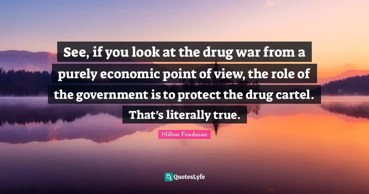 Milton Friedman Quotes: "See, if you look at the drug war from a purely economic point of view, the role of the government is to protect the drug cartel. That's literally true."