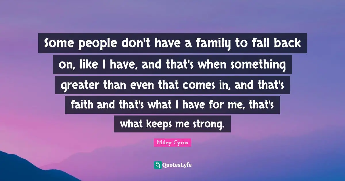 Some people don't have a family to fall back on, like I have, and that's when something greater than even that comes in, and that's faith and that's what I have for me, that's what keeps me strong.