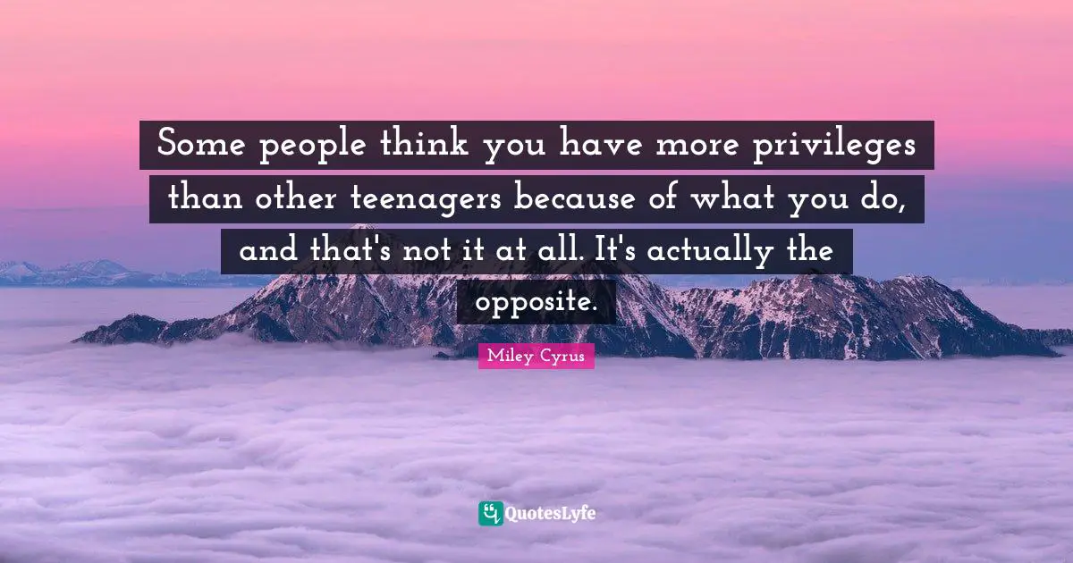 Some people think you have more privileges than other teenagers because of what you do, and that's not it at all. It's actually the opposite.