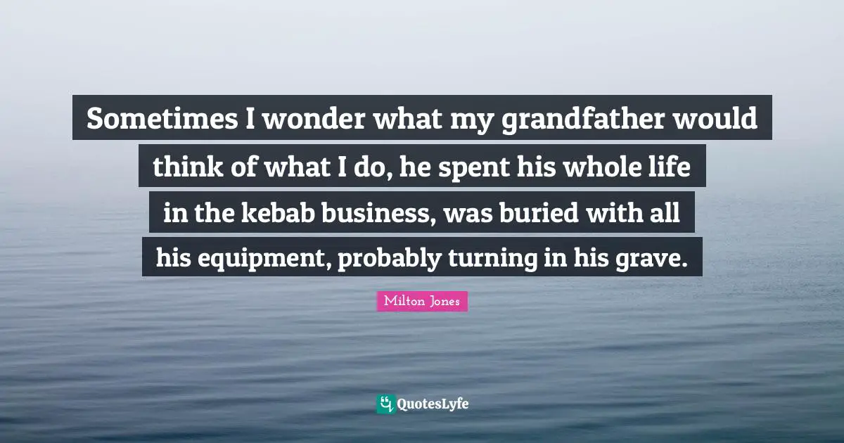 Sometimes I wonder what my grandfather would think of what I do, he spent his whole life in the kebab business, was buried with all his equipment, probably turning in his grave.