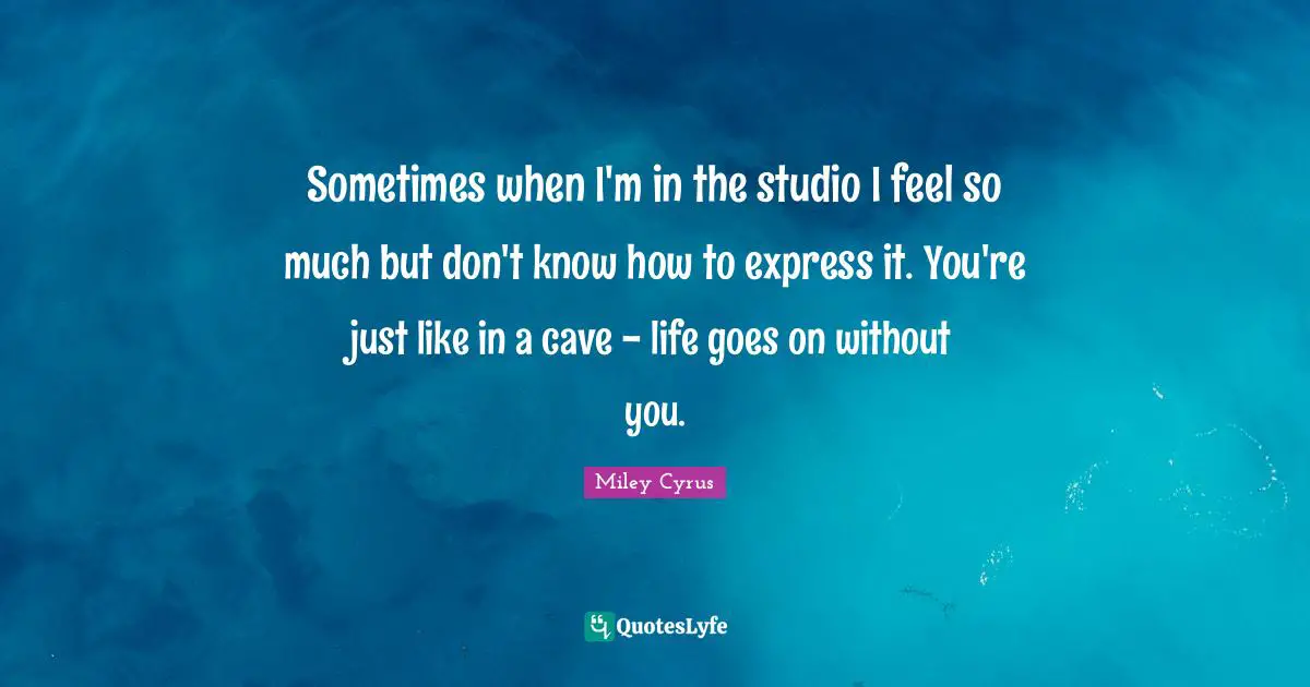 Sometimes when I'm in the studio I feel so much but don't know how to express it. You're just like in a cave - life goes on without you.