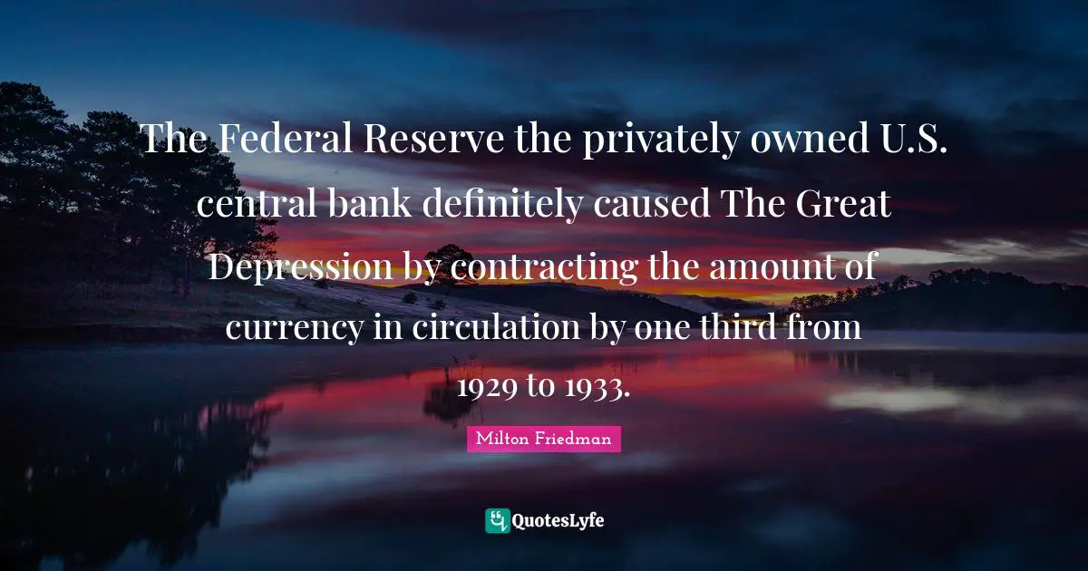 The Federal Reserve the privately owned U.S. central bank definitely caused The Great Depression by contracting the amount of currency in circulation by one third from 1929 to 1933.