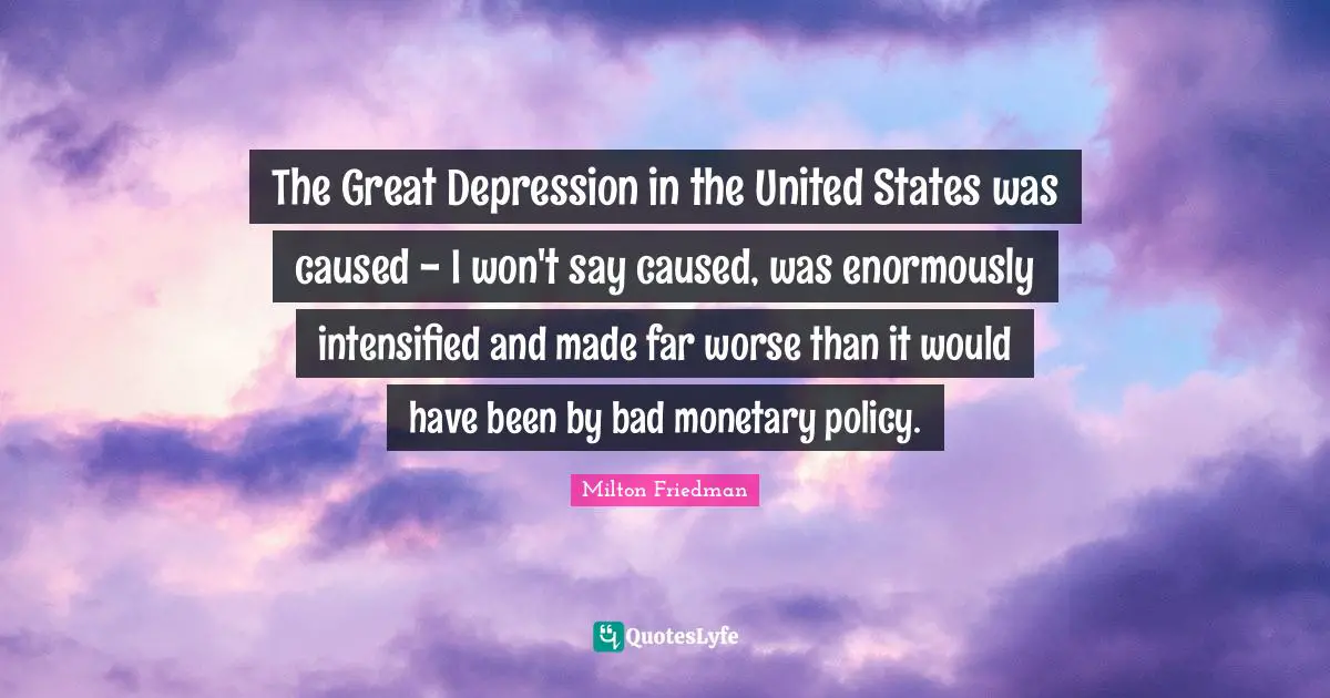 The Great Depression in the United States was caused - I won't say caused, was enormously intensified and made far worse than it would have been by bad monetary policy.