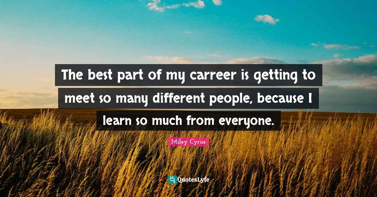 The best part of my carreer is getting to meet so many different people, because I learn so much from everyone.